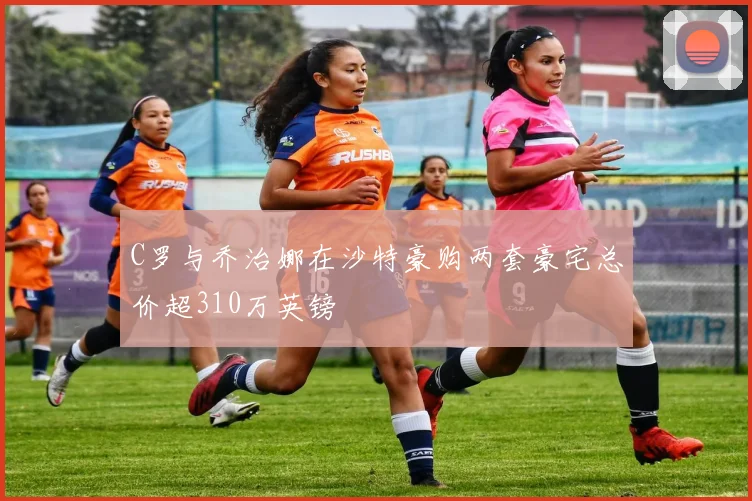 C罗与乔治娜在沙特豪购两套豪宅总价超310万英镑