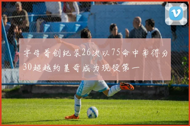 字母哥创纪录26次以75命中率得分30超越约基奇成为现役第一