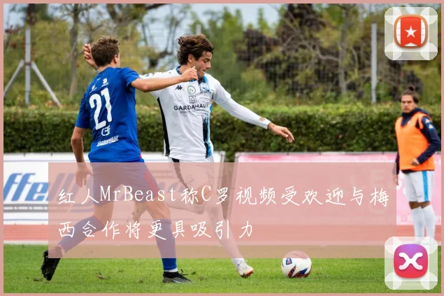 红人MrBeast称C罗视频受欢迎与梅西合作将更具吸引力