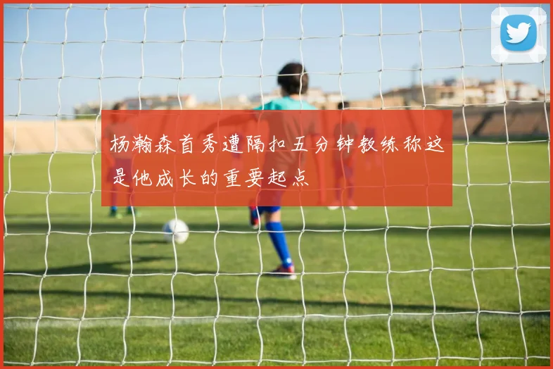 杨瀚森首秀遭隔扣五分钟教练称这是他成长的重要起点