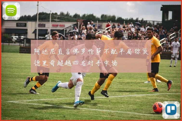 阿达尼直言佛罗伦萨不配平局称莫德里奇超越四名对手中场