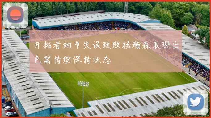 开拓者细节失误致败杨瀚森表现出色需持续保持状态