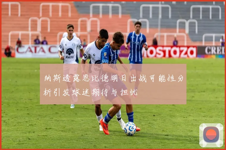 纳斯透露恩比德明日出战可能性分析引发球迷期待与担忧