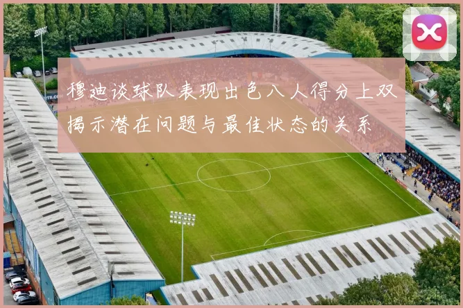 穆迪谈球队表现出色八人得分上双揭示潜在问题与最佳状态的关系