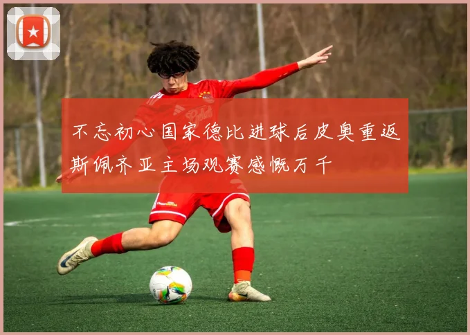 不忘初心国家德比进球后皮奥重返斯佩齐亚主场观赛感慨万千