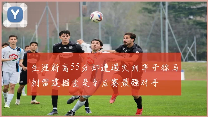 生涯新高55分却遭遇失利华子称马刺雷霆掘金是季后赛最强对手