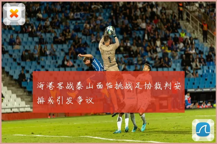 海港客战泰山面临挑战足协裁判安排或引发争议