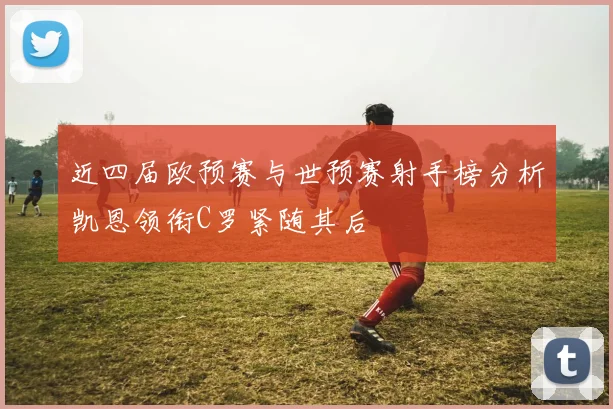 近四届欧预赛与世预赛射手榜分析凯恩领衔C罗紧随其后