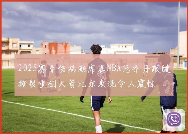 2025赛季伤病潮席卷NBA范乔丹跟腱撕裂重创火箭比尔表现令人震惊