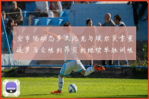 全市场动态多夫比克与埃尔莫索重返罗马合练利昂贝利继续单独训练状态观察