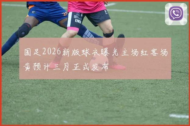 国足2026新版球衣曝光主场红客场黄预计三月正式发布