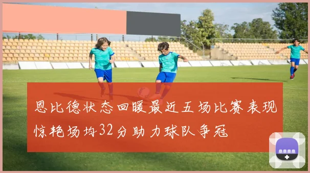 恩比德状态回暖最近五场比赛表现惊艳场均32分助力球队争冠