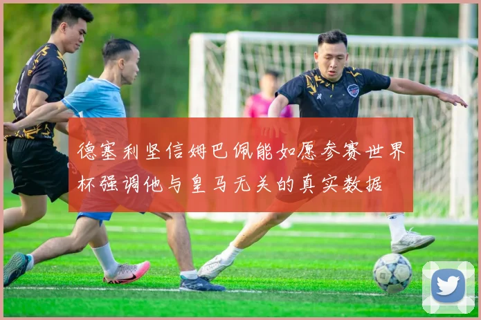 德塞利坚信姆巴佩能如愿参赛世界杯强调他与皇马无关的真实数据