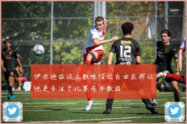 伊尔迪兹谈主教练信任自由发挥让他更专注于比赛而非数据