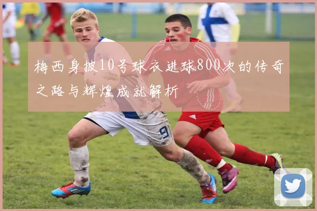 梅西身披10号球衣进球800次的传奇之路与辉煌成就解析