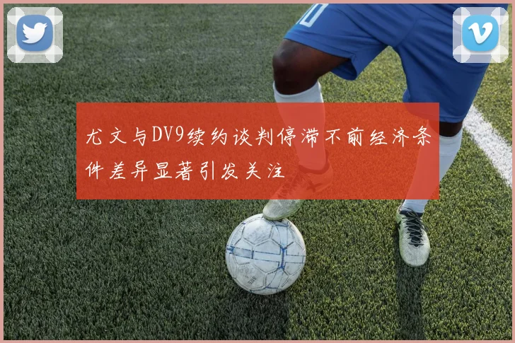 尤文与DV9续约谈判停滞不前经济条件差异显著引发关注