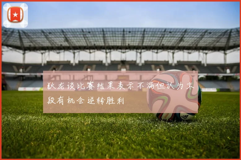 狄龙谈比赛结果表示不满但认为末段有机会逆转胜利