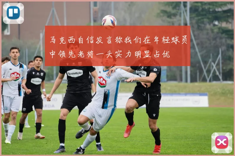 马克西自信发言称我们在年轻球员中领先老将一头实力明显占优