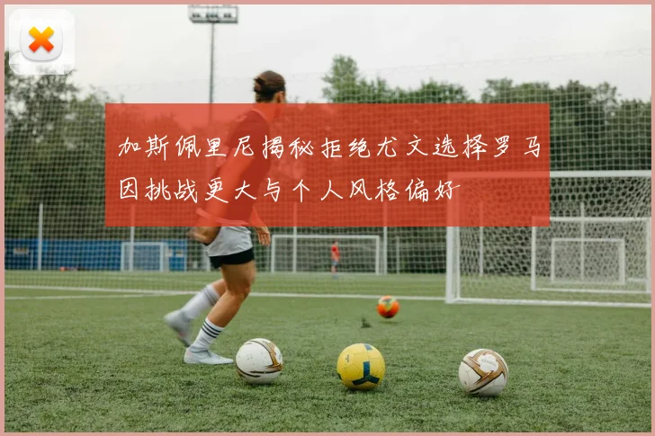 加斯佩里尼揭秘拒绝尤文选择罗马因挑战更大与个人风格偏好