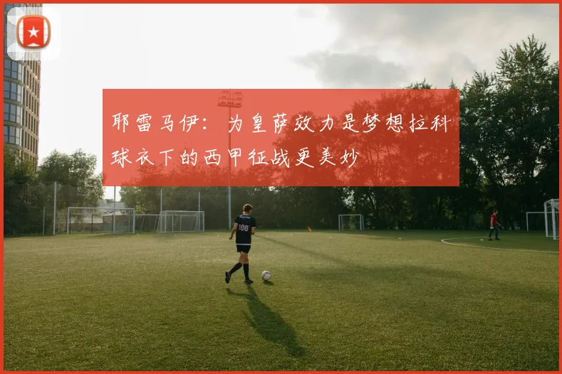 耶雷马伊：为皇萨效力是梦想拉科球衣下的西甲征战更美妙