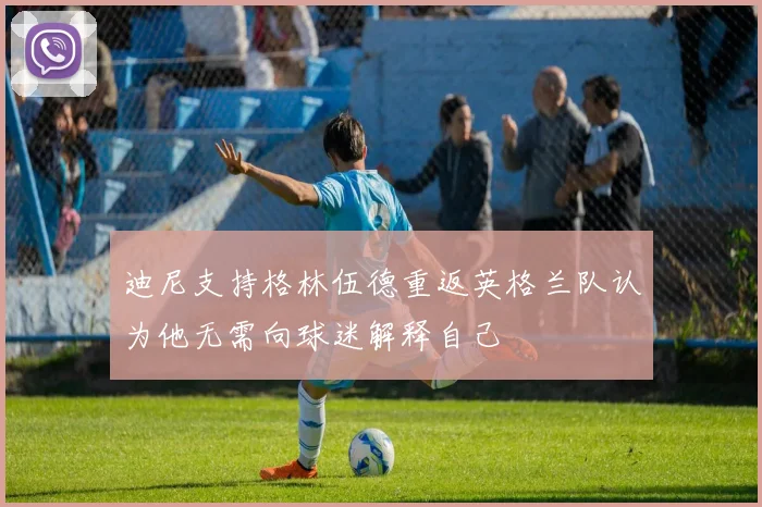 迪尼支持格林伍德重返英格兰队认为他无需向球迷解释自己