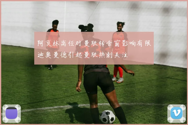 阿莫林离任对曼联转会窗影响有限迪奥曼德引起曼联热刺关注