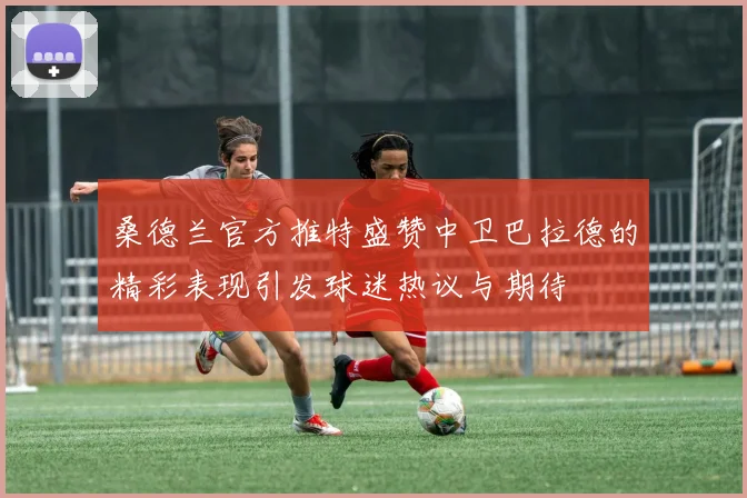 桑德兰官方推特盛赞中卫巴拉德的精彩表现引发球迷热议与期待