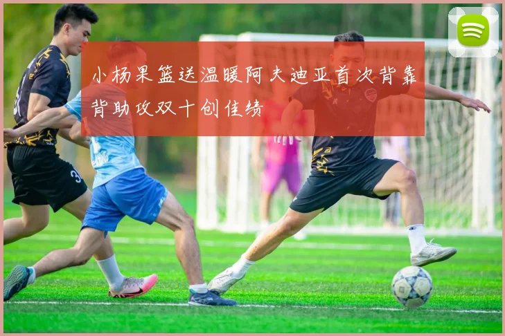 小杨果篮送温暖阿夫迪亚首次背靠背助攻双十创佳绩