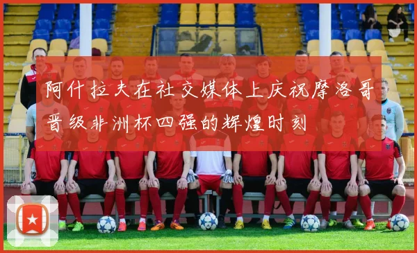 阿什拉夫在社交媒体上庆祝摩洛哥晋级非洲杯四强的辉煌时刻