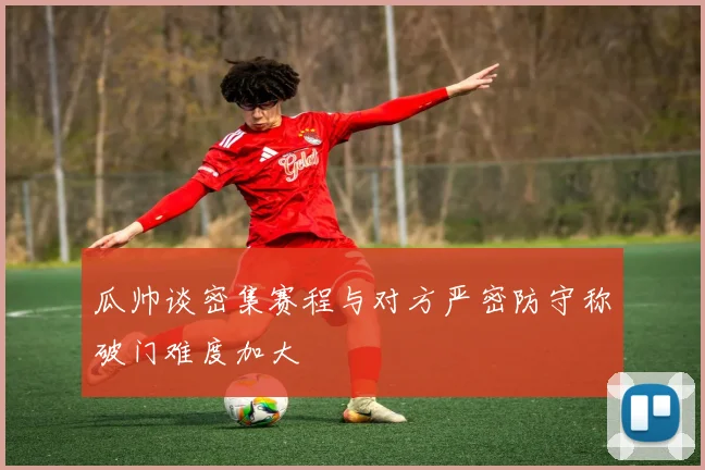 瓜帅谈密集赛程与对方严密防守称破门难度加大