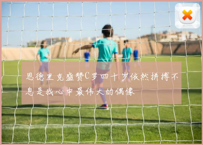 恩德里克盛赞C罗四十岁依然拼搏不息是我心中最伟大的偶像