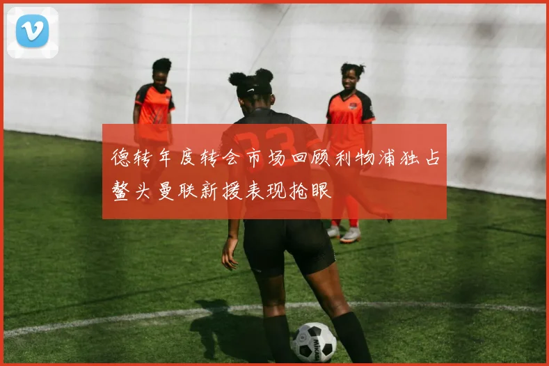 德转年度转会市场回顾利物浦独占鳌头曼联新援表现抢眼