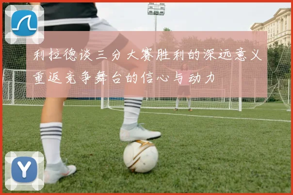 利拉德谈三分大赛胜利的深远意义重返竞争舞台的信心与动力