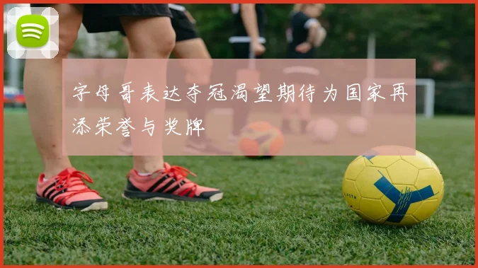 字母哥表达夺冠渴望期待为国家再添荣誉与奖牌