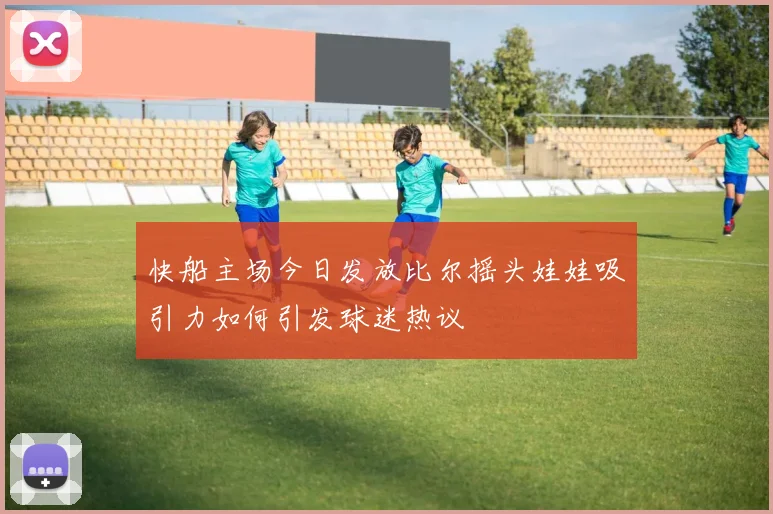 快船主场今日发放比尔摇头娃娃吸引力如何引发球迷热议