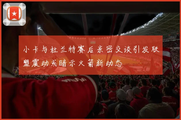 小卡与杜兰特赛后亲密交谈引发联盟震动或暗示火箭新动态