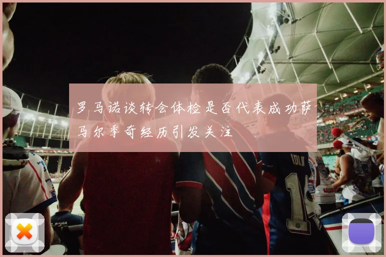 罗马诺谈转会体检是否代表成功萨马尔季奇经历引发关注