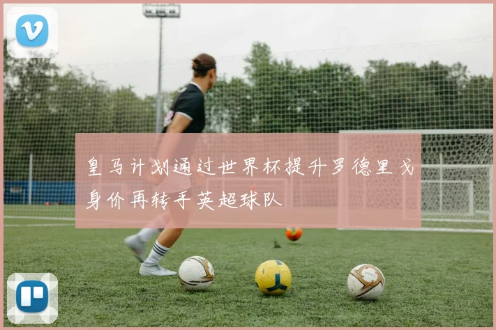 皇马计划通过世界杯提升罗德里戈身价再转手英超球队