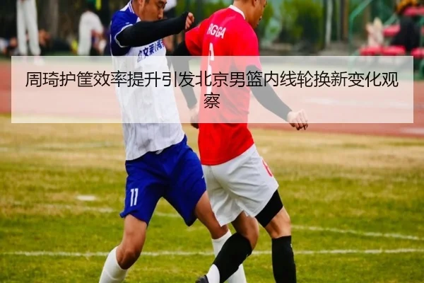 周琦护筐效率提升引发北京男篮内线轮换新变化观察 - bandao
